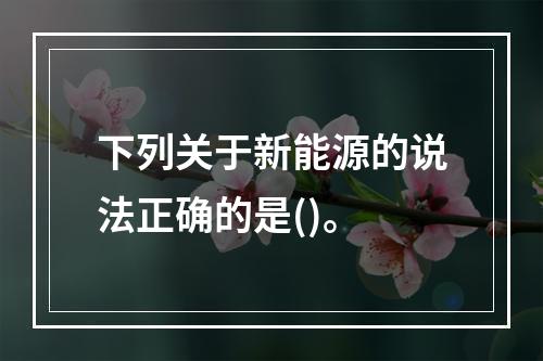 下列关于新能源的说法正确的是()。