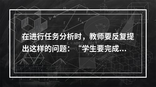 在进行任务分析时，教师要反复提出这样的问题：“学生要完成这一