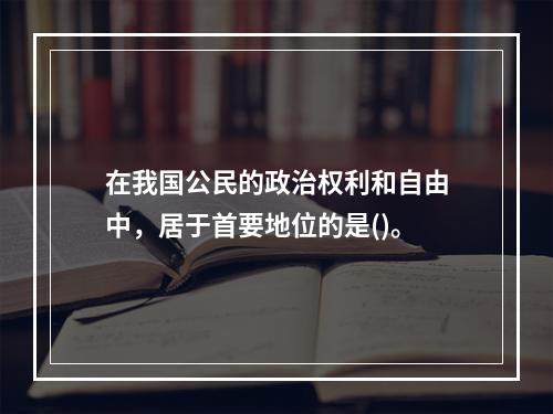 在我国公民的政治权利和自由中，居于首要地位的是()。