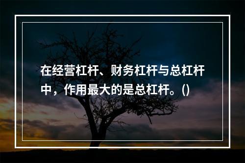 在经营杠杆、财务杠杆与总杠杆中，作用最大的是总杠杆。()