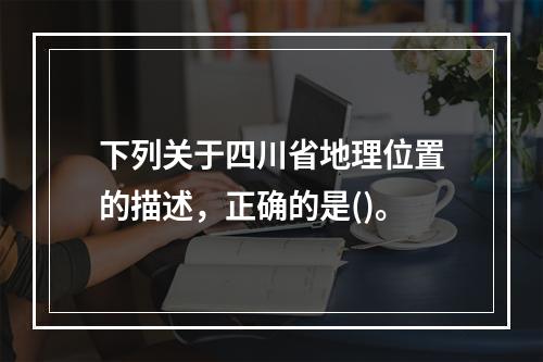 下列关于四川省地理位置的描述，正确的是()。