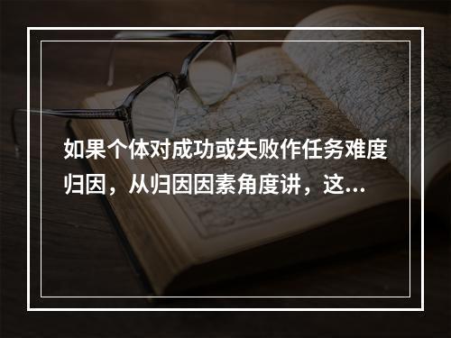 如果个体对成功或失败作任务难度归因，从归因因素角度讲，这种归