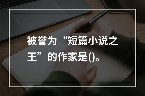 被誉为“短篇小说之王”的作家是()。