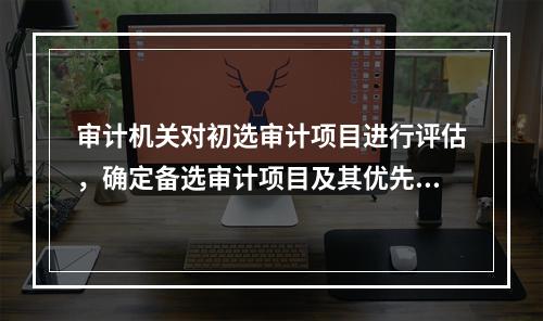 审计机关对初选审计项目进行评估，确定备选审计项目及其优先顺序