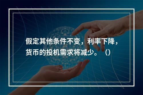 假定其他条件不变，利率下降，货币的投机需求将减少。（）