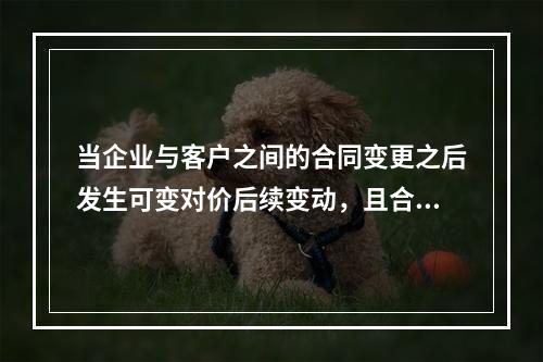 当企业与客户之间的合同变更之后发生可变对价后续变动，且合同变