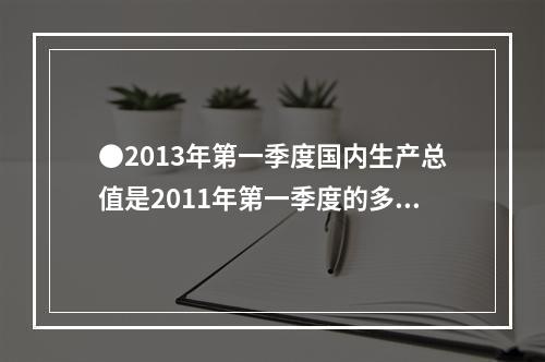 ●2013年第一季度国内生产总值是2011年第一季度的多少倍