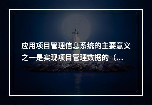 应用项目管理信息系统的主要意义之一是实现项目管理数据的（　）