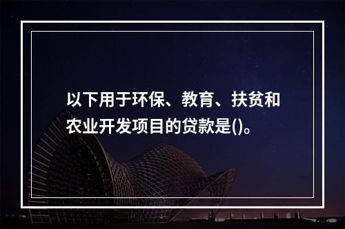 以下用于环保、教育、扶贫和农业开发项目的贷款是()。