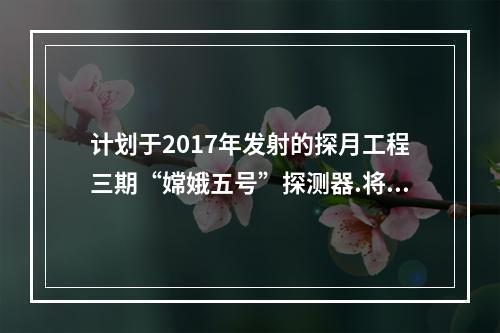 计划于2017年发射的探月工程三期“嫦娥五号”探测器.将实现