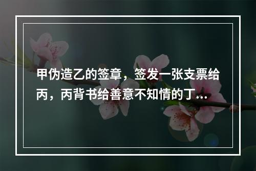 甲伪造乙的签章，签发一张支票给丙，丙背书给善意不知情的丁，当