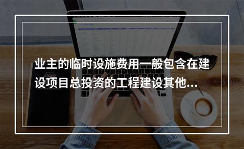 业主的临时设施费用一般包含在建设项目总投资的工程建设其他费用