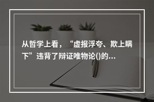 从哲学上看，“虚报浮夸、欺上瞒下”违背了辩证唯物论()的原理