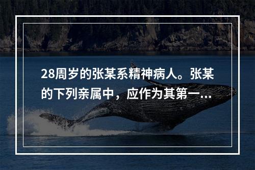 28周岁的张某系精神病人。张某的下列亲属中，应作为其第一顺序