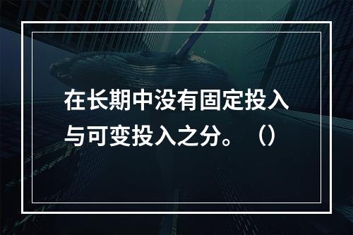 在长期中没有固定投入与可变投入之分。（）