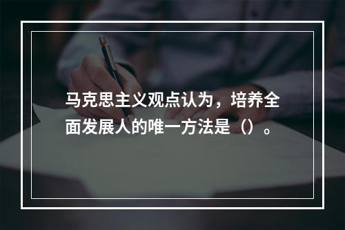 马克思主义观点认为，培养全面发展人的唯一方法是（）。