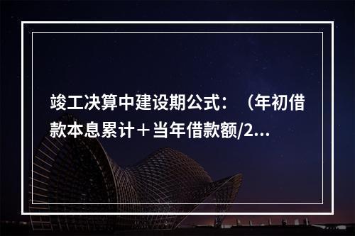 竣工决算中建设期公式：（年初借款本息累计＋当年借款额/2）×