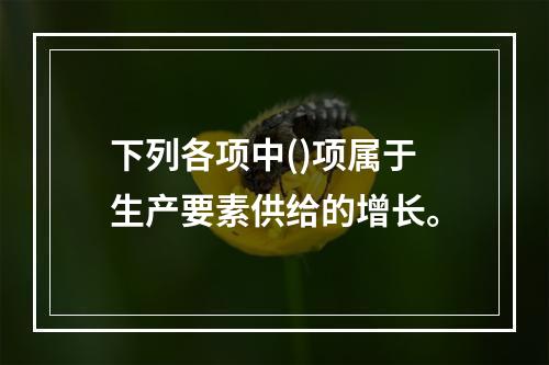 下列各项中()项属于生产要素供给的增长。