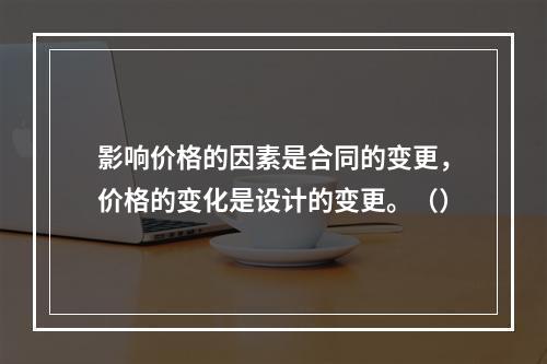 影响价格的因素是合同的变更，价格的变化是设计的变更。（）