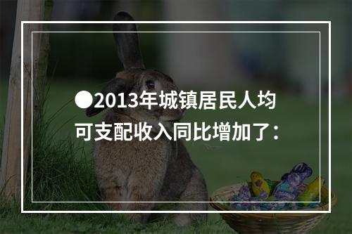 ●2013年城镇居民人均可支配收入同比增加了：