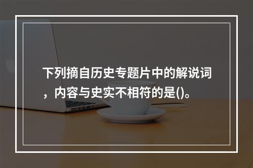 下列摘自历史专题片中的解说词，内容与史实不相符的是()。