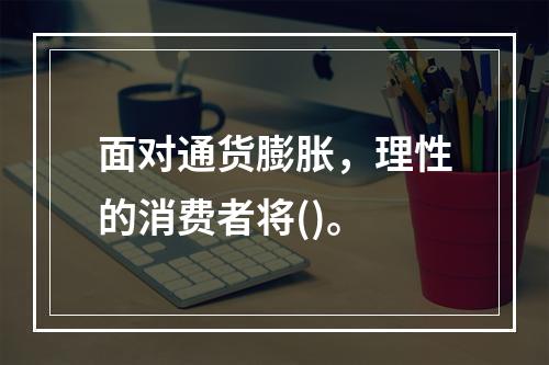 面对通货膨胀，理性的消费者将()。