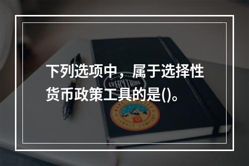 下列选项中，属于选择性货币政策工具的是()。