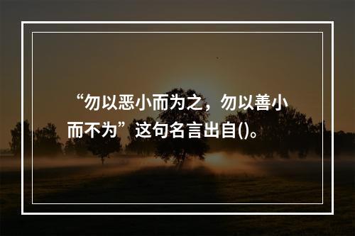 “勿以恶小而为之，勿以善小而不为”这句名言出自()。