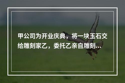 甲公司为开业庆典，将一块玉石交给雕刻家乙，委托乙亲自雕刻玉雕