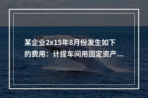 某企业2x15年8月份发生如下的费用：计提车间用固定资产折旧