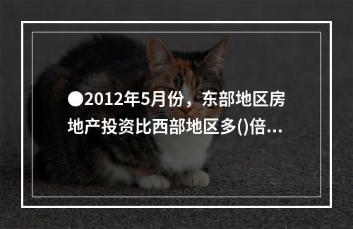 ●2012年5月份，东部地区房地产投资比西部地区多()倍。