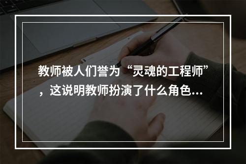 教师被人们誉为“灵魂的工程师”，这说明教师扮演了什么角色?（