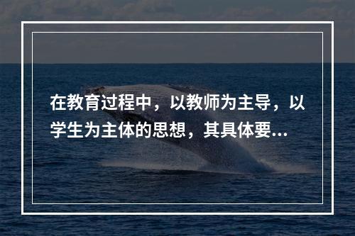 在教育过程中，以教师为主导，以学生为主体的思想，其具体要求是