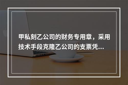 甲私刻乙公司的财务专用章，采用技术手段克隆乙公司的支票凭证，