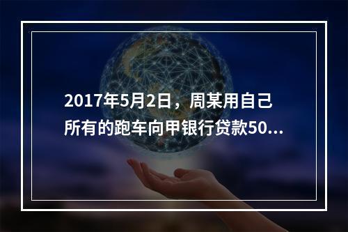 2017年5月2日，周某用自己所有的跑车向甲银行贷款50万元