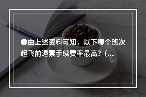 ●由上述资料可知，以下哪个班次起飞前退票手续费率最高？()