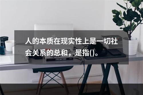 人的本质在现实性上是一切社会关系的总和，是指()。