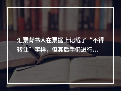 汇票背书人在票据上记载了“不得转让”字样，但其后手仍进行了背