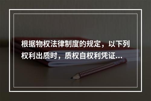 根据物权法律制度的规定，以下列权利出质时，质权自权利凭证交付