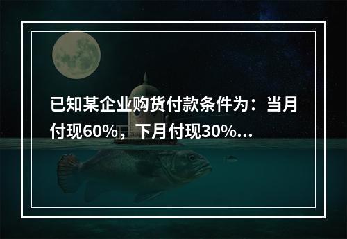 已知某企业购货付款条件为：当月付现60%，下月付现30%，在