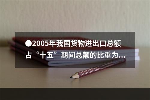 ●2005年我国货物进出口总额占“十五”期间总额的比重为：(