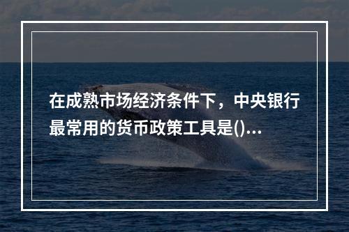 在成熟市场经济条件下，中央银行最常用的货币政策工具是()。