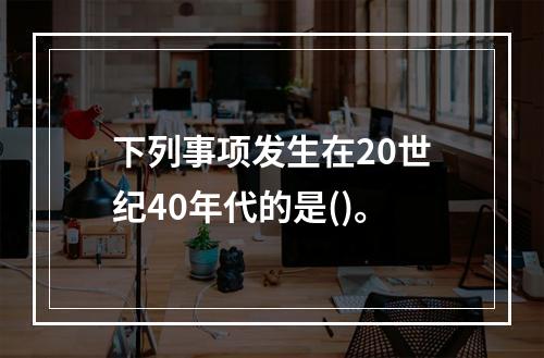 下列事项发生在20世纪40年代的是()。