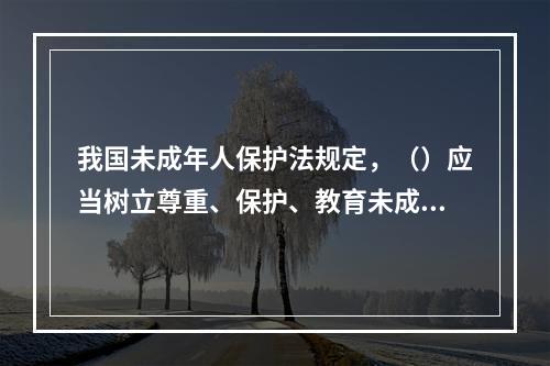 我国未成年人保护法规定，（）应当树立尊重、保护、教育未成年人