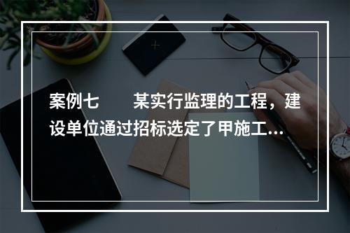 案例七　　某实行监理的工程，建设单位通过招标选定了甲施工单位