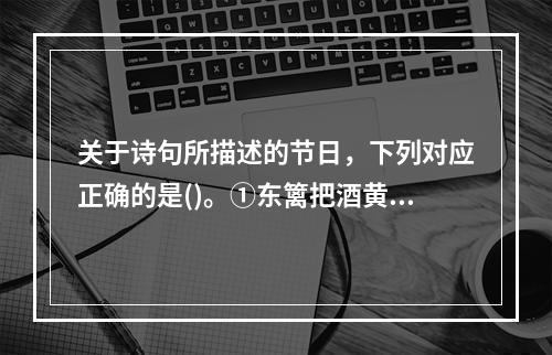 关于诗句所描述的节日，下列对应正确的是()。①东篱把酒黄昏后