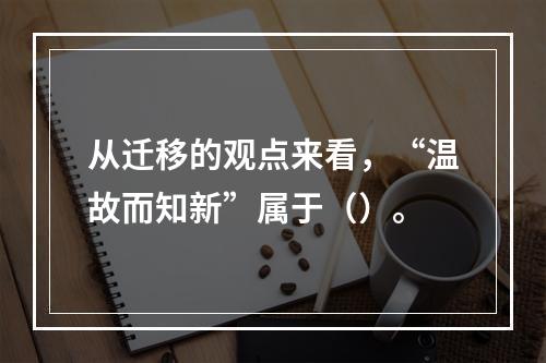 从迁移的观点来看，“温故而知新”属于（）。