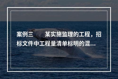 案例三　　某实施监理的工程，招标文件中工程量清单标明的混凝土