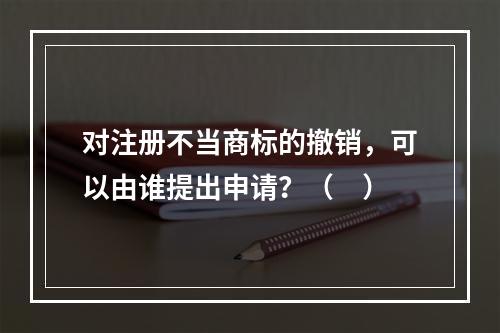 对注册不当商标的撤销，可以由谁提出申请？（　）