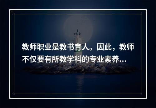 教师职业是教书育人。因此，教师不仅要有所教学科的专业素养，还